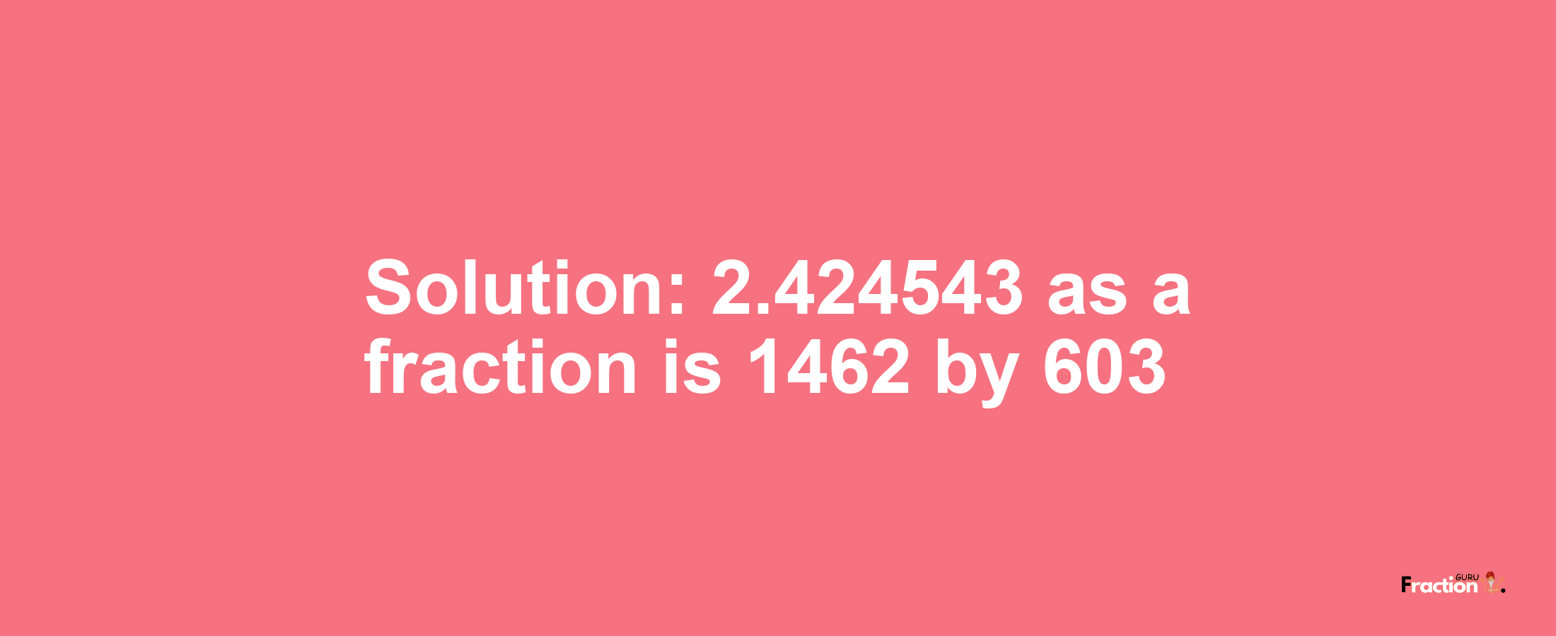 Solution:2.424543 as a fraction is 1462/603